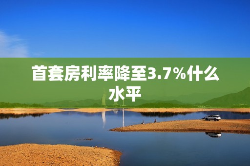 首套房利率降至3.7%什么水平